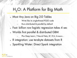 H2O.ai
Machine Intelligence
H2O: A Platform for Big Math
●  Most Any Java on Big 2-D Tables
–  Write like its single-thread POJO code
–  Runs distributed & parallel by default
●  Fast: billion row logistic regression takes 4 sec
●  Worlds ﬁrst parallel & distributed GBM
–  Plus Deep Learn / Neural Nets, RF, PCA, K-means...
●  R integration: use terabyte datasets from R
●  Sparkling Water: Direct Spark integration
 