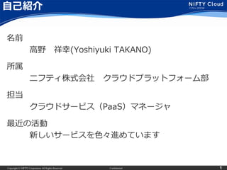Copyright © NIFTY Corporation All Rights Reserved. Confidential 1
自己紹介
名前
高野 祥幸(Yoshiyuki TAKANO)
所属
ニフティ株式会社 クラウドプラットフォーム部
担当
クラウドサービス（PaaS）マネージャ
最近の活動
新しいサービスを色々進めています
 