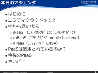Copyright © NIFTY Corporation All Rights Reserved. Confidential 2
本日のアジェンダ
 はじめに
 ニフティクラウドって？
 中から見た状況
 iPaaS （ﾆﾌﾃｨｸﾗｳﾄﾞ ｴﾝｼﾞﾆｱﾘﾝｸﾞﾊﾟｰﾂ）
 mBaaS（ﾆﾌﾃｨｸﾗｳﾄﾞ mobile backend）
 aPaas（ﾆﾌﾃｨｸﾗｳﾄﾞ C4SA）
 PaaSは適用されているのか？
 今後のPaaS
 さいごに
 