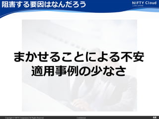 Copyright © NIFTY Corporation All Rights Reserved. Confidential 44
阻害する要因はなんだろう
まかせることによる不安
適用事例の少なさ
 