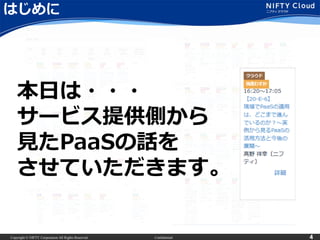 Copyright © NIFTY Corporation All Rights Reserved. Confidential 4
はじめに
本日は・・・
サービス提供側から
見たPaaSの話を
させていただきます。
 