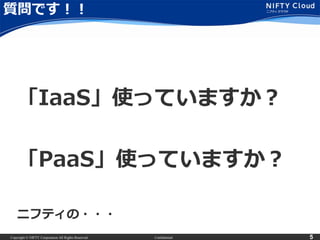 Copyright © NIFTY Corporation All Rights Reserved. Confidential 5
質問です！！
「IaaS」使っていますか？
「PaaS」使っていますか？
ニフティの・・・
 