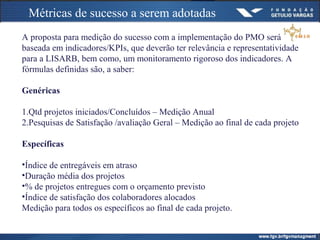 Métricas de sucesso a serem adotadas
A proposta para medição do sucesso com a implementação do PMO será
baseada em indicadores/KPIs, que deverão ter relevância e representatividade
para a LISARB, bem como, um monitoramento rigoroso dos indicadores. A
fórmulas definidas são, a saber:
Genéricas
1.Qtd projetos iniciados/Concluídos – Medição Anual
2.Pesquisas de Satisfação /avaliação Geral – Medição ao final de cada projeto
Específicas
•Índice de entregáveis em atraso
•Duração média dos projetos
•% de projetos entregues com o orçamento previsto
•Índice de satisfação dos colaboradores alocados
Medição para todos os específicos ao final de cada projeto.
 