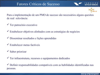 Fatores Críticos de Sucesso
Para a implementação de um PMO de sucesso são necessários alguns quesitos
de real relevância:
 Ter patrocínio executivo
 Estabelecer objetivos alinhados com as estratégias de negócios
 Disseminar resultados e lições aprendidas
 Estabelecer metas factíveis
 Saber priorizar
 Ter infraestrutura, recursos e equipamentos dedicados
 Definir responsabilidades compatíveis com as habilidades identificadas nas
pessoas.
 