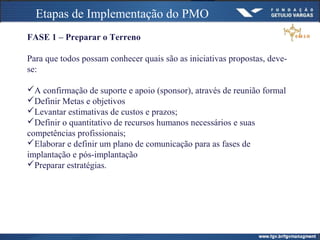 Etapas de Implementação do PMO
FASE 1 – Preparar o Terreno
Para que todos possam conhecer quais são as iniciativas propostas, deve-
se:
A confirmação de suporte e apoio (sponsor), através de reunião formal
Definir Metas e objetivos
Levantar estimativas de custos e prazos;
Definir o quantitativo de recursos humanos necessários e suas
competências profissionais;
Elaborar e definir um plano de comunicação para as fases de
implantação e pós-implantação
Preparar estratégias.
 