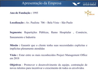 Apresentação da Empresa
Ano de Fundação : 1995
Localização : Av. Paulista 706 – Bela Vista – São Paulo
Segmento: Repartições Públicas, Ramo Hospitalar , Comércio,
Saneamento e Industria
Missão : Garantir que o cliente tenha suas necessidades explicitas e
implícitas plenamente atendidas
Visão : Estar entre os mais reconhecidos Project Management Office
em 2018
Objetivos : Promover o desenvolvimento da equipe, contratação de
novos talentos para incentivar o crescimento de todos os envolvidos
 