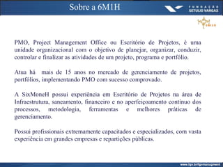 Sobre a 6M1H
PMO, Project Management Office ou Escritório de Projetos, é uma
unidade organizacional com o objetivo de planejar, organizar, conduzir,
controlar e finalizar as atividades de um projeto, programa e portfólio.
Atua há mais de 15 anos no mercado de gerenciamento de projetos,
portfólios, implementando PMO com sucesso comprovado.
A SixMoneH possui experiência em Escritório de Projetos na área de
Infraestrutura, saneamento, financeiro e no aperfeiçoamento contínuo dos
processos, metodologia, ferramentas e melhores práticas de
gerenciamento.
Possui profissionais extremamente capacitados e especializados, com vasta
experiência em grandes empresas e repartições públicas.
 