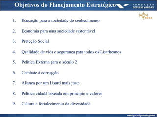 Objetivos do Planejamento Estratégico
1. Educação para a sociedade do conhecimento
2. Economia para uma sociedade sustentável
3. Proteção Social
4. Qualidade de vida e segurança para todos os Lisarbeanos
5. Política Externa para o século 21
6. Combate à corrupção
7. Aliança por um Lisard mais justo
8. Política cidadã baseada em princípio e valores
9. Cultura e fortalecimento da diversidade
 