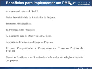 Benefícios para implementar um PMO
Aumento do Lucro da LISARB.
Maior Previsibilidade de Resultados de Projetos.
Propostas Mais Realistas.
Padronização dos Processos.
Alinhamento com os Objetivos Estratégicos.
Aumento de Eficiência da Equipe de Projetos.
Recursos Compartilhados e Coordenados em Todos os Projetos da
LISARB.
Manter o Presidente e os Stakeholders informados em relação a situação
dos projetos.
 