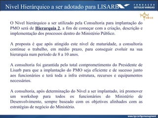 Nível Hierárquico a ser adotado para LISARB
O Nível hierárquico a ser utilizado pela Consultoria para implantação do
PMO será de Hierarquia 2, a fim de começar com a criação, descrição e
implementação dos processos dentro do Ministério Público.
A proposta é que após atingido este nível de maturidade, a consultoria
continue o trabalho, em médio prazo, para conseguir evoluir na sua
hierarquia num período de 8 a 10 anos.
A consultoria foi garantida pelo total comprometimento do Presidente de
Lisarb para que a implantação do PMO seja eficiente e de sucesso junto
aos funcionários e terá toda a infra estrutura, recursos e equipamentos
necessários.
A consultoria, após determinação do Nível a ser implantado, irá promover
um workshop para todos os funcionários do Ministério de
Desenvolvimento, sempre baseado com os objetivos alinhados com as
estratégias de negócio do Ministério.
 
