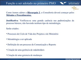 Função a ser adotado no primeiro PMO
Como iremos adotar a Hierarquia 2, a Consultoria deverá começar pelos
Métodos e Procedimentos.
Justificativa: Verificou-se uma grande carência nas padronizações de
processo básicos, não havendo nenhum tipo de metodologia.
Serão criados:
• Processos do Ciclo de Vida dos Projetos e do Ministério
• Metodologia a ser aplicada
• Definição de um processo de Comunicação e Reporte
• Criação de uma gerência de stakeholders
• Criação de uma gerencia de mudanças
 