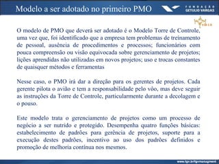 Modelo a ser adotado no primeiro PMO
O modelo de PMO que deverá ser adotado é o Modelo Torre de Controle,
uma vez que, foi identificado que a empresa tem problemas de treinamento
de pessoal, ausência de procedimentos e processos; funcionários com
pouca compreensão ou visão equivocada sobre gerenciamento de projetos;
lições aprendidas não utilizadas em novos projetos; uso e trocas constantes
de quaisquer métodos e ferramentas
Nesse caso, o PMO irá dar a direção para os gerentes de projetos. Cada
gerente pilota o avião e tem a responsabilidade pelo vôo, mas deve seguir
as instruções da Torre de Controle, particularmente durante a decolagem e
o pouso.
Este modelo trata o gerenciamento de projetos como um processo de
negócio a ser nutrido e protegido. Desempenha quatro funções básicas:
estabelecimento de padrões para gerência de projetos, suporte para a
execução destes padrões, incentivo ao uso dos padrões definidos e
promoção de melhoria contínua nos mesmos.
 