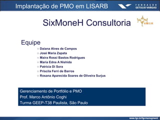 SixMoneH Consultoria
Equipe
○ Daiana Alves de Campos
○ José Maria Zapata
○ Maíra Rossi Bastos Rodrigues
○ Maria Edna A Nishida
○ Patricia Di Sora
○ Priscila Ferri de Barros
○ Rosana Aparecida Soares de Oliveira Surjus
Gerenciamento de Portfólio e PMO
Prof. Marco Antônio Coghi
Turma GEEP-T38 Paulista, São Paulo
Implantação de PMO em LISARB
 