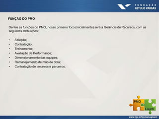 FUNÇÃO DO PMO
Dentre as funções do PMO, nosso primeiro foco (inicialmente) será a Gerência de Recursos, com as
seguintes atribuições:
• Seleção;
• Contratação;
• Treinamento;
• Avaliação de Performance;
• Dimensionamento das equipes;
• Remanejamento de mão de obra;
• Contratação de terceiros e parceiros.
 