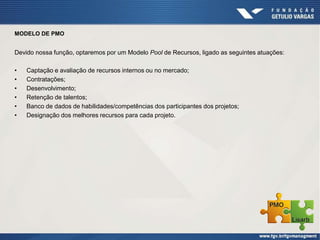 MODELO DE PMO
Devido nossa função, optaremos por um Modelo Pool de Recursos, ligado as seguintes atuações:
• Captação e avaliação de recursos internos ou no mercado;
• Contratações;
• Desenvolvimento;
• Retenção de talentos;
• Banco de dados de habilidades/competências dos participantes dos projetos;
• Designação dos melhores recursos para cada projeto.
 
