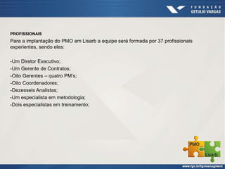 PROFISSIONAIS
Para a implantação do PMO em Lisarb a equipe será formada por 37 profissionais
experientes, sendo eles:
-Um Diretor Executivo;
-Um Gerente de Contratos;
-Oito Gerentes – quatro PM’s;
-Oito Coordenadores;
-Dezesseis Analistas;
-Um especialista em metodologia;
-Dois especialistas em treinamento;
 
