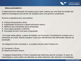 REBALANCEAMENTO :
O balanceamento adequado de projetos para Lisarb, passou por uma fase de revisão dos
objetivos estratégicos que devem ser atingidos para uma governo sustentável.
Governo sustentável tem como pilares:
 Política transparente e ética;
 Estabilidade econômica e desenvolvimento interno;
 Melhoria dos indicadores sócio ambientais;
 Uma justiça atuante e uniforme;
 Educação de bom nível para a população.
Com base neste pilares, o plano de trabalho da Connection Consulting foi revisado com o
presidente da Lisarb visando preparar o país para atendimento das demandas internas da
população.
As categorias foram revisadas e os projetos devem estar focados em:
 Corrigindo o Rumo
 Desenvolvimento Interno
A categoria Expandindo o Futuro necessita das anteriores para ter sucesso. O prazo de
implantação e custo podem ser alterados se estas anteriores não estiverem consolidadas.
 