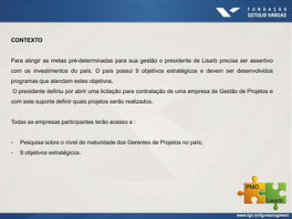 CONTEXTO
Para atingir as metas pré-determinadas para sua gestão o presidente de Lisarb precisa ser assertivo
com os investimentos do país. O país possui 9 objetivos estratégicos e devem ser desenvolvidos
programas que atendam estes objetivos.
O presidente definiu por abrir uma licitação para contratação de uma empresa de Gestão de Projetos e
com este suporte definir quais projetos serão realizados.
Todas as empresas participantes terão acesso a :
- Pesquisa sobre o nível de maturidade dos Gerentes de Projetos no país;
- 9 objetivos estratégicos.
 