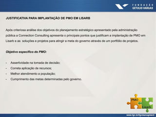 JUSTIFICATIVA PARA IMPLANTAÇÃO DE PMO EM LISARB
Após criteriosa análise dos objetivos do planejamento estratégico apresentado pela administração
pública a Connection Consulting apresenta o principais pontos que justificam a implantação de PMO em
Lisarb e as soluções e projetos para atingir a meta do governo através de um portfólio de projetos.
Objetivo especifico do PMO:
- Assertividade na tomada de decisão;
- Correta aplicação de recursos;
- Melhor atendimento a população;
- Cumprimento das metas determinadas pelo governo.
 