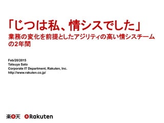 「じつは私、情シスでした」
業務の変化を前提としたアジリティの高い情シスチーム
の2年間
Feb/20/2015
Tatsuya Sato
Corporate IT Department, Rakuten, Inc.
http://www.rakuten.co.jp/
 