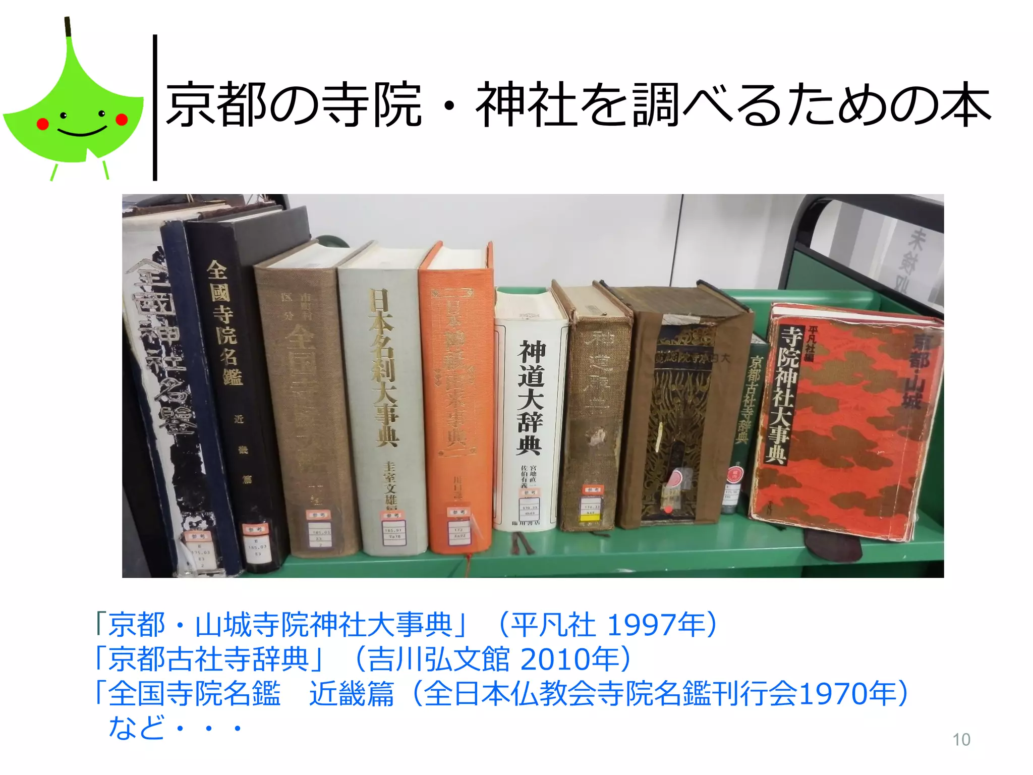 10
京都の寺院・神社を調べるための本
「京都・山城寺院神社大事典」（平凡社 1997年）
「京都古社寺辞典」（吉川弘文館 2010年）
「全国寺院名鑑 近畿篇（全日本仏教会寺院名鑑刊行会1970年）
など・・・
 
