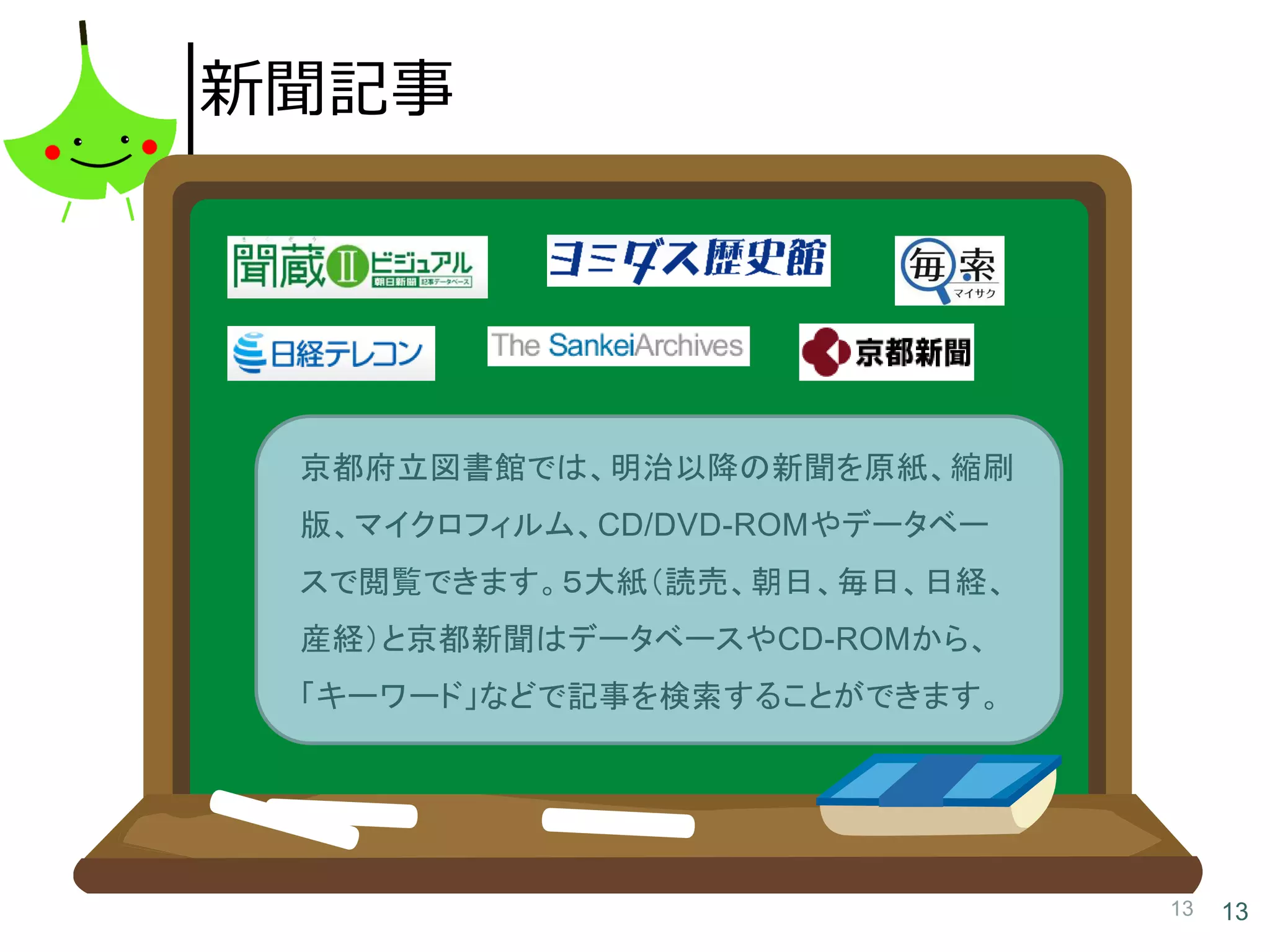 13 13
新聞記事
京都府立図書館では、明治以降の新聞を原紙、縮刷
版、マイクロフィルム、CD/DVD-ROMやデータベー
スで閲覧できます。５大紙（読売、朝日、毎日、日経、
産経）と京都新聞はデータベースやCD-ROMから、
「キーワード」などで記事を検索することができます。
 
