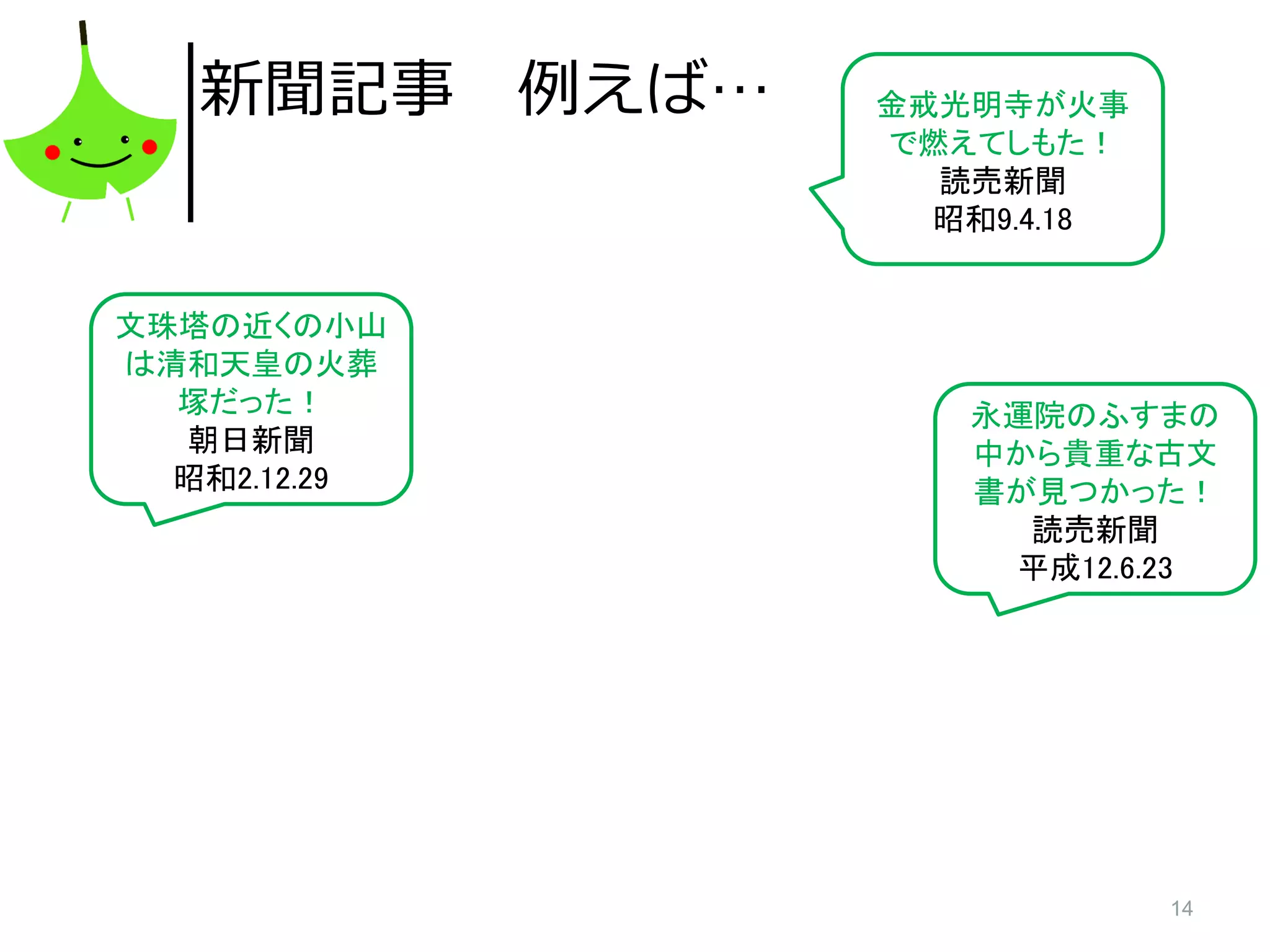 14
新聞記事 例えば…
文珠塔の近くの小山
は清和天皇の火葬
塚だった！
朝日新聞
昭和2.12.29
永運院のふすまの
中から貴重な古文
書が見つかった！
読売新聞
平成12.6.23
金戒光明寺が火事
で燃えてしもた！
読売新聞
昭和9.4.18
 