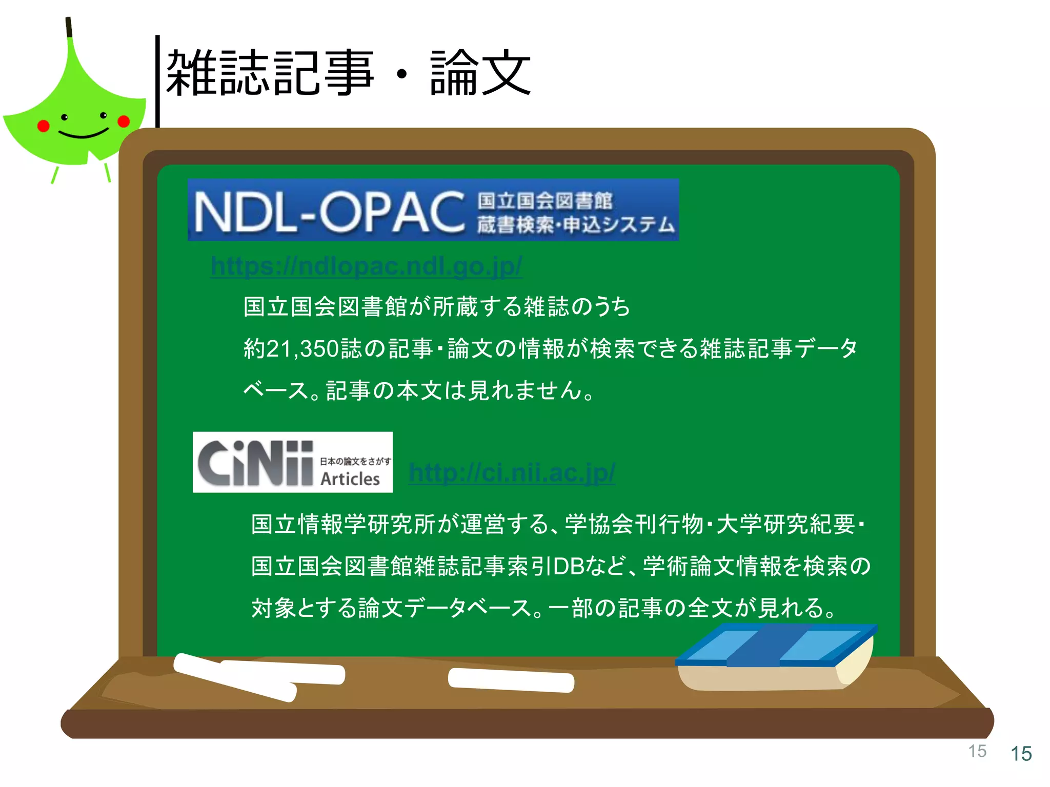15 15
雑誌記事・論文
国立国会図書館が所蔵する雑誌のうち
約21,350誌の記事・論文の情報が検索できる雑誌記事データ
ベース。記事の本文は見れません。
https://ndlopac.ndl.go.jp/
国立情報学研究所が運営する、学協会刊行物・大学研究紀要・
国立国会図書館雑誌記事索引DBなど、学術論文情報を検索の
対象とする論文データベース。一部の記事の全文が見れる。
http://ci.nii.ac.jp/
 