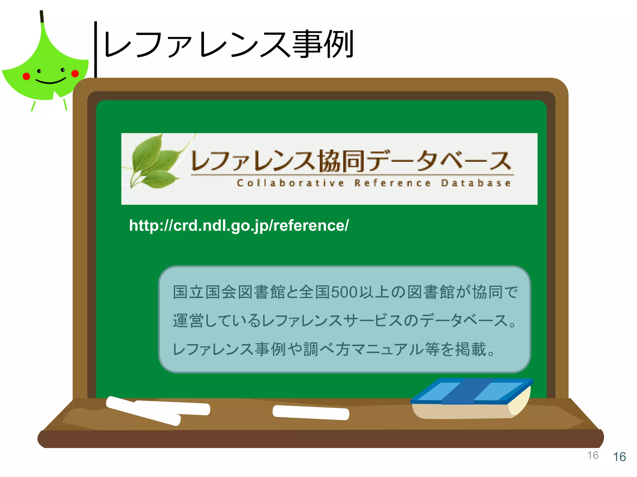 16 16
レファレンス事例
http://crd.ndl.go.jp/reference/
国立国会図書館と全国500以上の図書館が協同で
運営しているレファレンスサービスのデータベース。
レファレンス事例や調べ方マニュアル等を掲載。
 