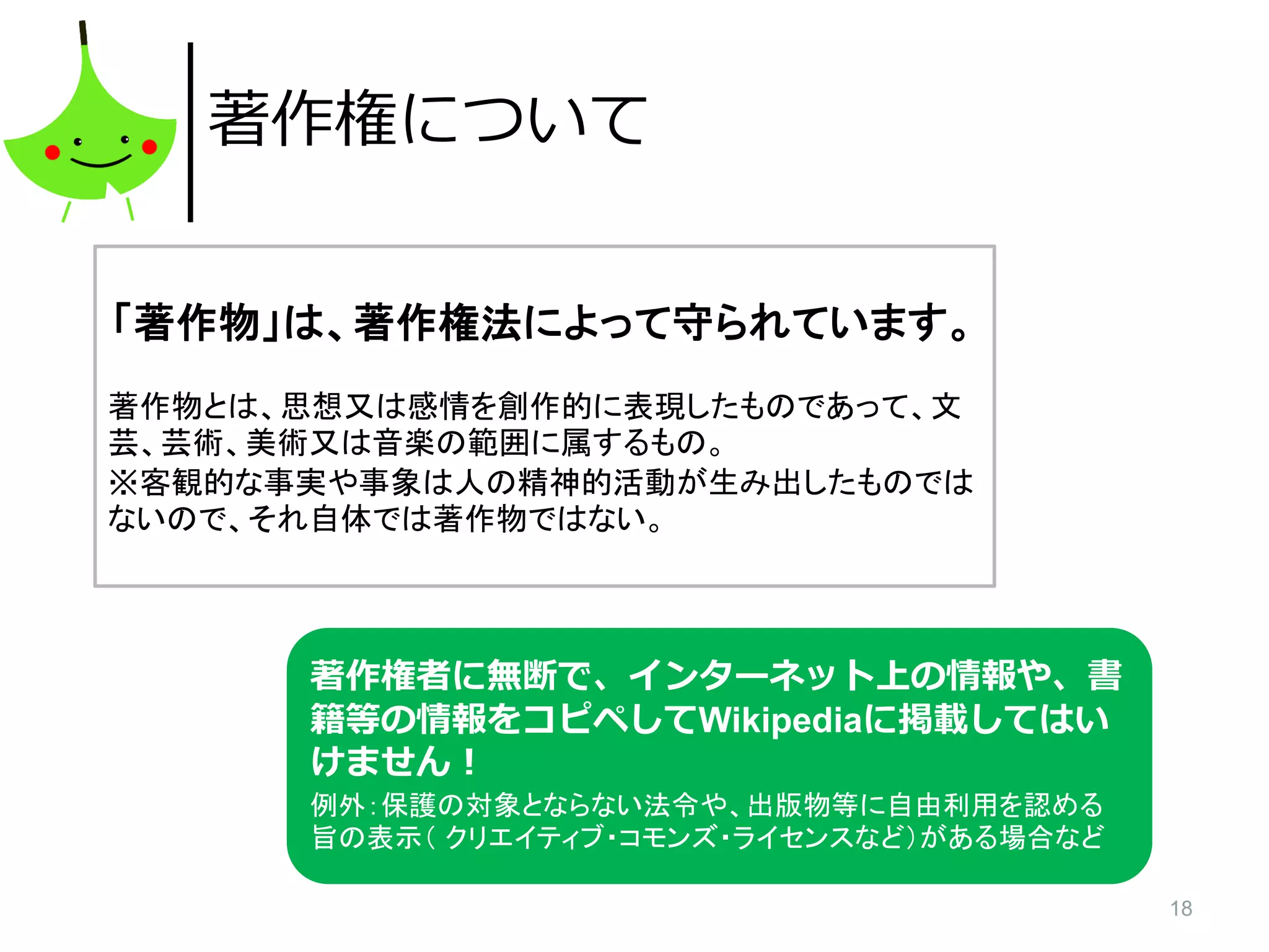18
著作権について
「著作物」は、著作権法によって守られています。
著作物とは、思想又は感情を創作的に表現したものであって、文
芸、芸術、美術又は音楽の範囲に属するもの。
※客観的な事実や事象は人の精神的活動が生み出したものでは
ないので、それ自体では著作物ではない。
著作権者に無断で、インターネット上の情報や、書
籍等の情報をコピペしてWikipediaに掲載してはい
けません！
例外：保護の対象とならない法令や、出版物等に自由利用を認める
旨の表示（ クリエイティブ・コモンズ・ライセンスなど）がある場合など
 