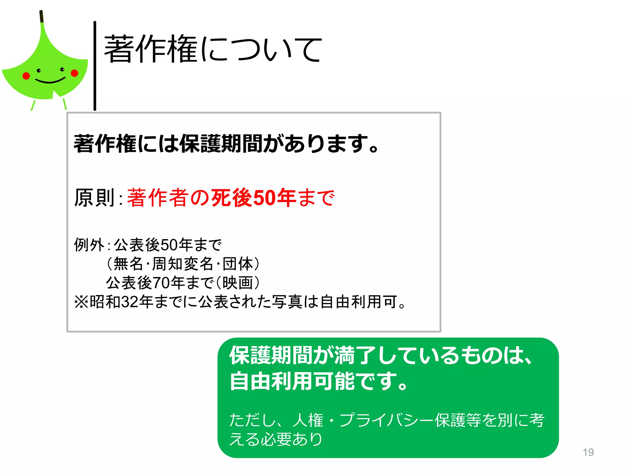 19
著作権について
著作権には保護期間があります。
原則：著作者の死後50年まで
例外：公表後50年まで
（無名･周知変名･団体）
公表後70年まで（映画）
※昭和32年までに公表された写真は自由利用可。
保護期間が満了しているものは、
自由利用可能です。
ただし、人権・プライバシー保護等を別に考
える必要あり
 