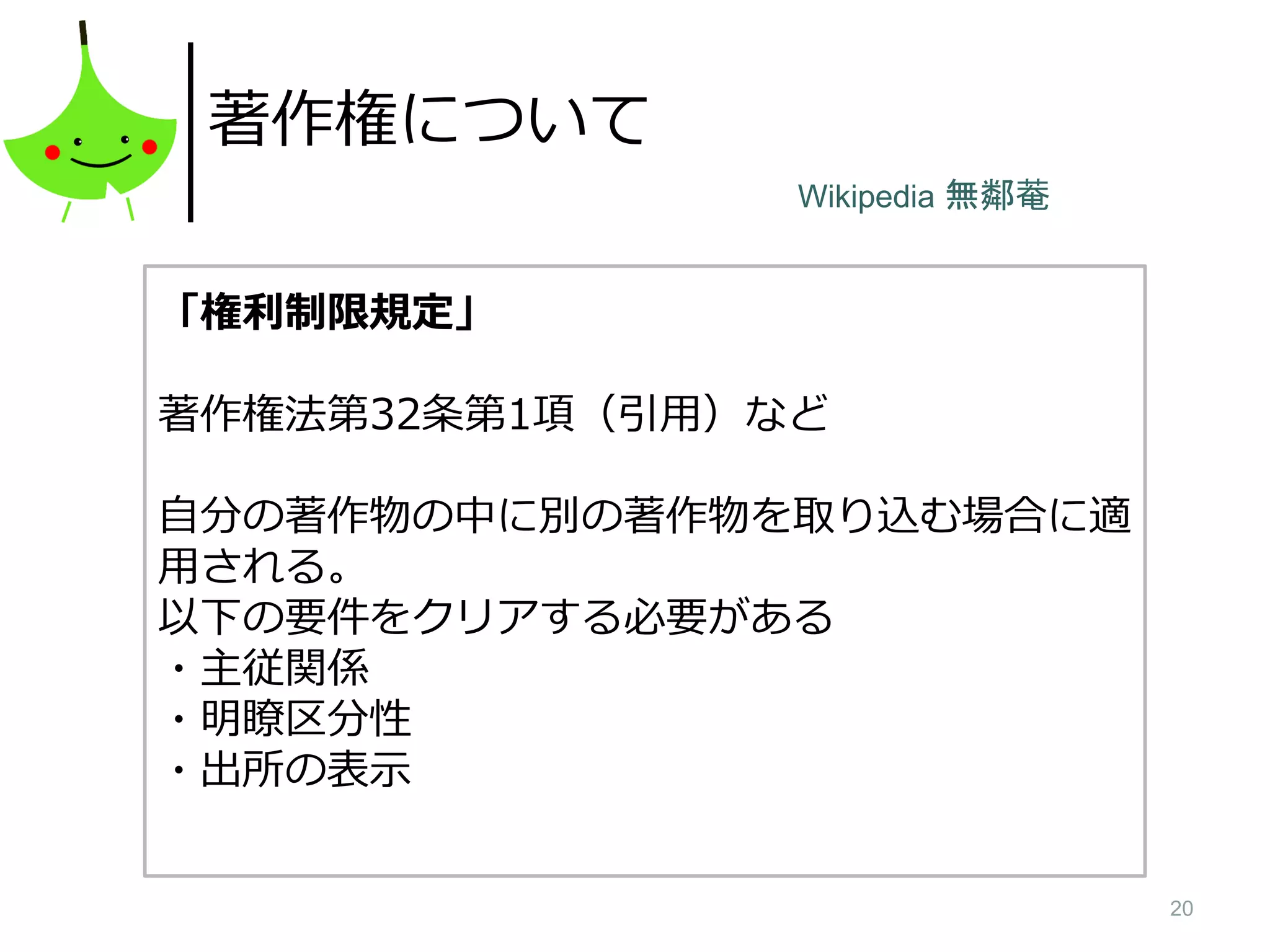 20
著作権について
「権利制限規定」
著作権法第32条第1項（引用）など
自分の著作物の中に別の著作物を取り込む場合に適
用される。
以下の要件をクリアする必要がある
・主従関係
・明瞭区分性
・出所の表示
Wikipedia 無鄰菴
 