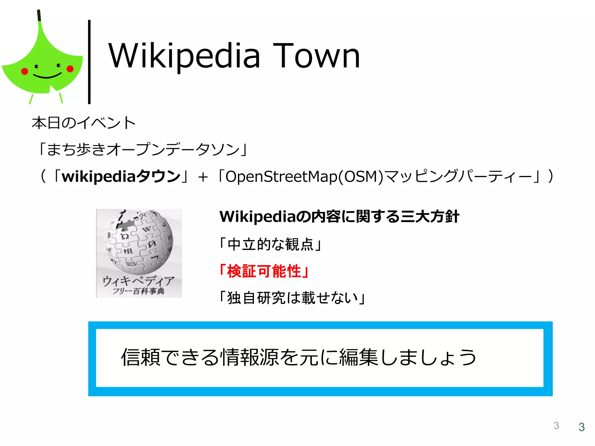 3 3
Wikipedia Town
国立国会図書館が所蔵する雑誌のうち
約21,350誌の記事・論文の情報が検索できる雑誌記事データ
ベース。記事の本文は見れません。
本日のイベント
「まち歩きオープンデータソン」
（「wikipediaタウン」＋「OpenStreetMap(OSM)マッピングパーティー」）
Wikipediaの内容に関する三大方針
「中立的な観点」
「検証可能性」
「独自研究は載せない」
信頼できる情報源を元に編集しましょう
 