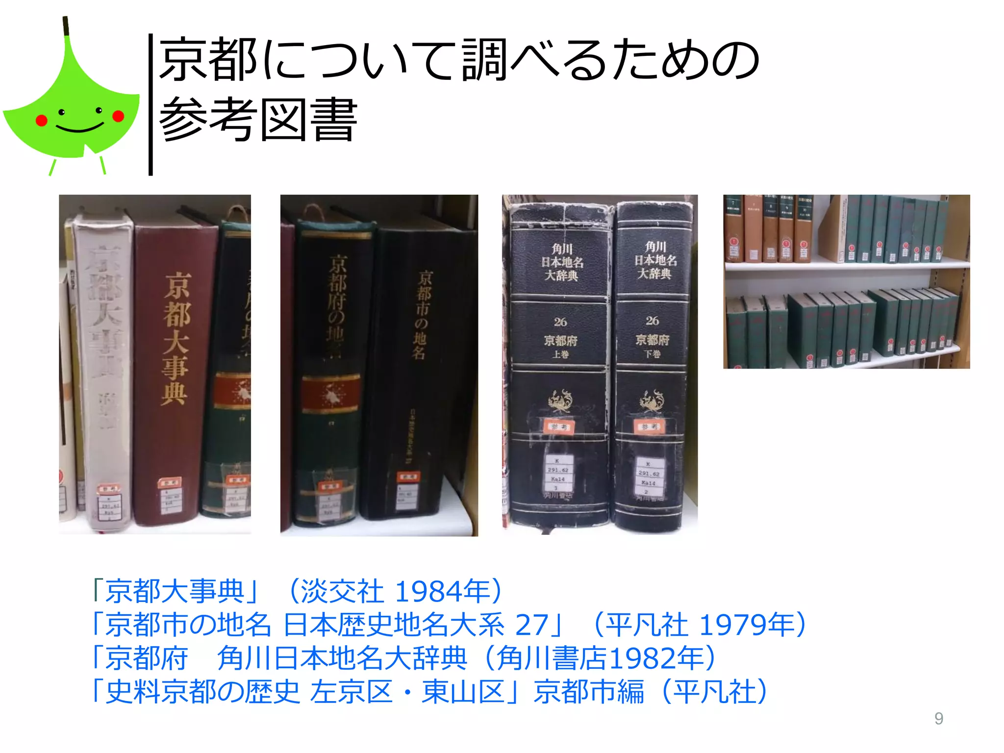 9
京都について調べるための
参考図書
「京都大事典」（淡交社 1984年）
「京都市の地名 日本歴史地名大系 27」（平凡社 1979年）
「京都府 角川日本地名大辞典（角川書店1982年）
「史料京都の歴史 左京区・東山区」京都市編（平凡社）
 