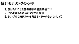 統計モデリングの心得
1. 知りたいことを箇条書き＆優先順位づけ
2. それを知るためにいくつか可視化
3. シンプルなモデルから考える （データも少なくして）
 
