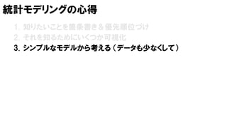 統計モデリングの心得
1. 知りたいことを箇条書き＆優先順位づけ
2. それを知るためにいくつか可視化
3. シンプルなモデルから考える （データも少なくして）
 