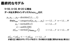 最終的なモデル
V=50, U=30, W=20 に相当
𝑝1, 𝑝2, … , 𝑝 𝑈~ dirichlet 1,1, … , 1
𝜇 𝑢 ~ normal 0, 𝜎
𝜎 ~ unif 0,100
𝑼𝒏𝒊𝒗 𝒗,𝒘 ~ categorical 𝑝1, 𝑝2, … , 𝑝 𝑈
𝑝𝑓𝑣,𝑤 ~ normal 𝜇 𝑼𝒏𝒊𝒗 𝒗,𝒘
, 1
𝑝𝑓𝑣,1 < 𝑝𝑓𝑣,2 < ⋯ < 𝑝𝑓𝑣,𝑊 𝑣 = 1,2, … , 𝑉
が成り立つ時だけサンプリングを行う （その時だけ尤度に寄与があると考える）
データは大学のインデックス𝑼𝒏𝒊𝒗 𝒗,𝒘だけ.
𝑢 = 1,2, … , 𝑈
𝑣 = 1,2, … , 𝑉 𝑤 = 1,2, … , 𝑊
𝑣 = 1,2, … , 𝑉 𝑤 = 1,2, … , 𝑊
 