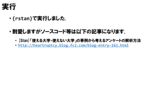 実行
• {rstan}で実行しました.
• 割愛しますがソースコード等は以下の記事になります.
• [Stan]「使える大学・使えない大学」の事例から考えるアンケートの解析方法
• http://heartruptcy.blog.fc2.com/blog-entry-162.html
 