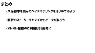 まとめ
• 久保緑本を読んでベイズモデリングをはじめてみよう
• 解析のストーリーをたててからデータを取ろう
• オレオレ指標のご利用は計画的に
 
