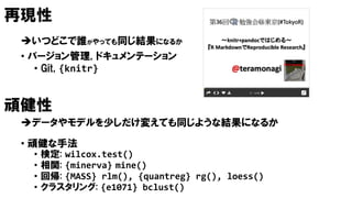 再現性
いつどこで誰がやっても同じ結果になるか
• バージョン管理, ドキュメンテーション
• Git, {knitr}
頑健性
データやモデルを少しだけ変えても同じような結果になるか
• 頑健な手法
• 検定: wilcox.test()
• 相関: {minerva} mine()
• 回帰: {MASS} rlm(), {quantreg} rg(), loess()
• クラスタリング: {e1071} bclust()
 