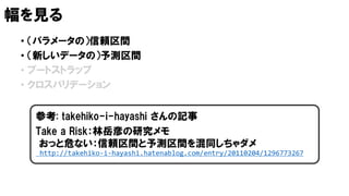 幅を見る
• （パラメータの）信頼区間
• （新しいデータの）予測区間
• ブートストラップ
• クロスバリデーション
Take a Risk：林岳彦の研究メモ
おっと危ない：信頼区間と予測区間を混同しちゃダメ
http://takehiko-i-hayashi.hatenablog.com/entry/20110204/1296773267
参考: takehiko-i-hayashi さんの記事
 