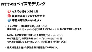 おすすめはベイズモデリング
• 十分に広い一様な事前分布𝑝 𝜃 をとれば、
事後分布 𝑝 𝜃|𝑋 ∝ 𝑝 𝜃 𝑝 𝑋|𝜃 を最大にする𝜃 = 𝜃∗は最尤推定量と一致する。
• しかし、最尤推定量𝜃∗を使った予測分布𝑓 𝑥 = 𝑝 𝑥|𝜃∗ と、
ベイズ推定による予測分布 𝑓 𝑥 = 𝑝 𝑥|𝜃 𝑝 𝜃|𝑋 𝑑𝜃 は
モデルが複雑になると一致しない。 𝜃の幅（分布）が効いてくる！
• 最尤推定量を使った予測分布は過適合になりやすい。
 事前分布を決めないとダメ
 なんでも幅をつけられる
 複雑な確率モデルでも大丈夫
 