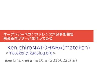 オープンソースカンファレンス大分参加報告
勉強会向けサーバを作ってみる
KenichiroMATOHARA(matoken)
<matoken@kagolug.org>
鹿児島 Linux 勉強会 - 第 10 回 - 20150221( 土 )
 