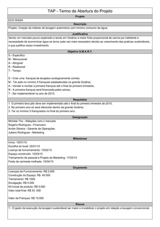 TAP - Termo de Abertura do Projeto
Projeto
ECO WASH
Descrição
Projeto: Criação de método de lavagem automotiva com mínimo consumo de água;
Justificativa
Sendo um mercado pouco explorado e tendo em Goiânia a maior frota proporcional de carros por habitante a
necessidade de economizar água se torna cada vez mais necessário devido ao crescimento das praticas sustentáveis,
o que justifica nosso investimento.
Objetivo S.M.A.R.T.
S - Especifico
M - Mensuravel
A - Atingivel
R - Realizavel
T - Tempo
S - Criar uma franquia de lavajatos ecologicamente correto;
M - Ter pelo no mínimo 5 franquias estabelecidas na grande Goiânia;
A - Vender e montar a primeira franquia até o final do primeiro trimestre;
R - A primeira franquia será financiada pelos sócios;
T - Ser implementável no ano de 2015;
Requisitos
1. O primeiro lava jato deve ser implementado até o final do primeiro trimestre de 2015;
2. No primeiro ano só será oferecido dentro da grande Goiânia;
3. Ter no mínimo 5 franquiados no final do primeiro ano;
Designação
Michele Tho - Relações com o mercado
Rogério Rodrigues - Financeiro
Andre Silveira - Gerente de Operações
Juliano Rodrigues - Marketing
Milestones
Início: 10/01/15
Escolha do local: 25/01/15
Licença de funcionamento: 10/02/15
Espaço construído: 10/03/15
Treinamento de pessoal e Projeto de Marketing: 17/03/15
Festa da camiseta molhada: 10/04/15
Orçamento
Licenças de Funcionamento: R$ 2,000
Construção do Espaço: R$: 40.000
Treinamento: R$ 1000
Divulgação: R$ 5.000
Kit Inicial de produto: R$ 5.000
Valor total final: R$ 53. 000
Valor da Franquia: R$ 15.000
Riscos
1 - O gasto de execução da lavagem sustentável ser maior e inviabilizar o projeto em relação a lavagem convencional;
 