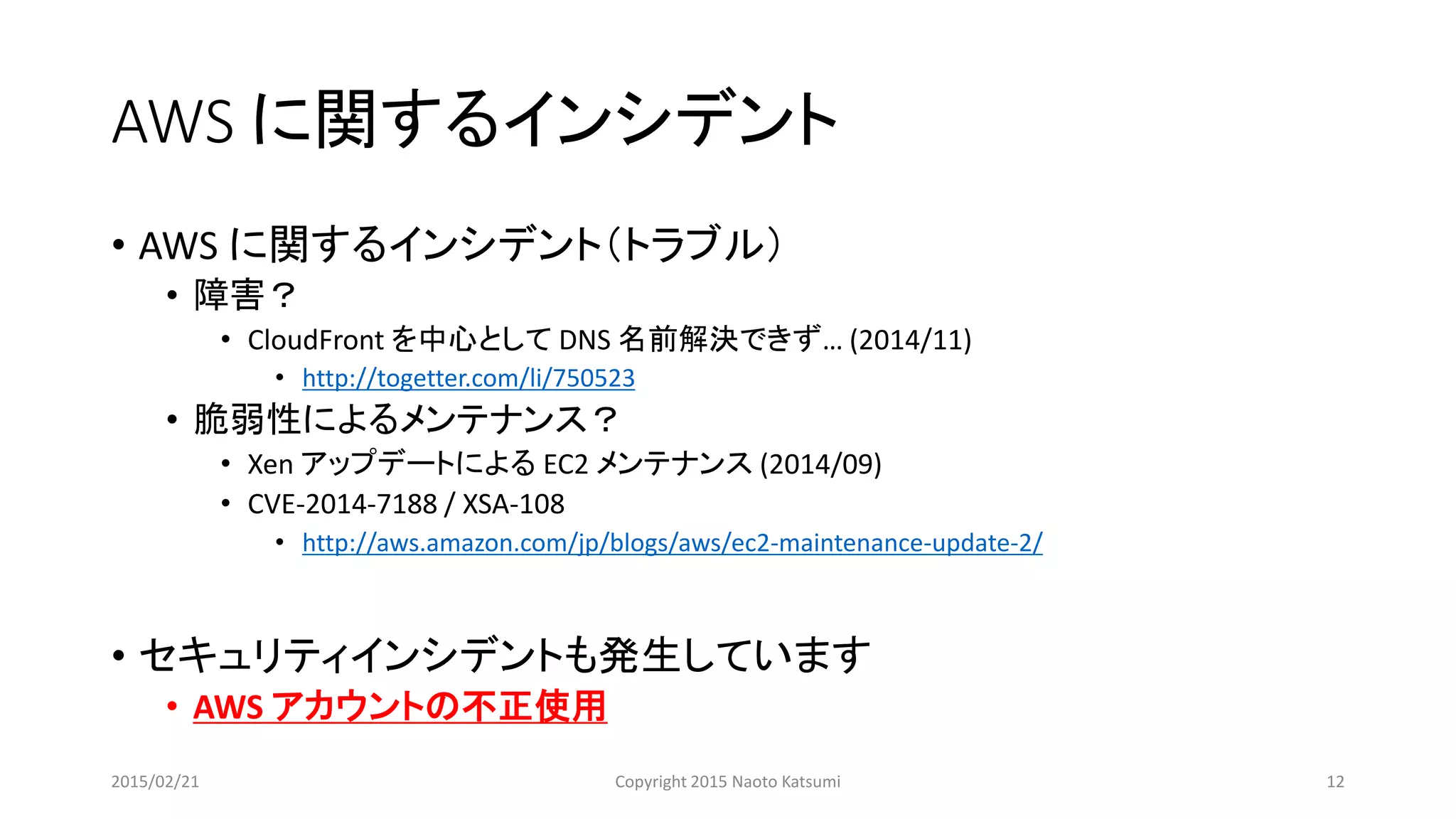 AWS に関するインシデント
• AWS に関するインシデント（トラブル）
• 障害？
• CloudFront を中心として DNS 名前解決できず… (2014/11)
• http://togetter.com/li/750523
• 脆弱性によるメンテナンス？
• Xen アップデートによる EC2 メンテナンス (2014/09)
• CVE-2014-7188 / XSA-108
• http://aws.amazon.com/jp/blogs/aws/ec2-maintenance-update-2/
• セキュリティインシデントも発生しています
• AWS アカウントの不正使用
2015/02/21 Copyright 2015 Naoto Katsumi 12
 