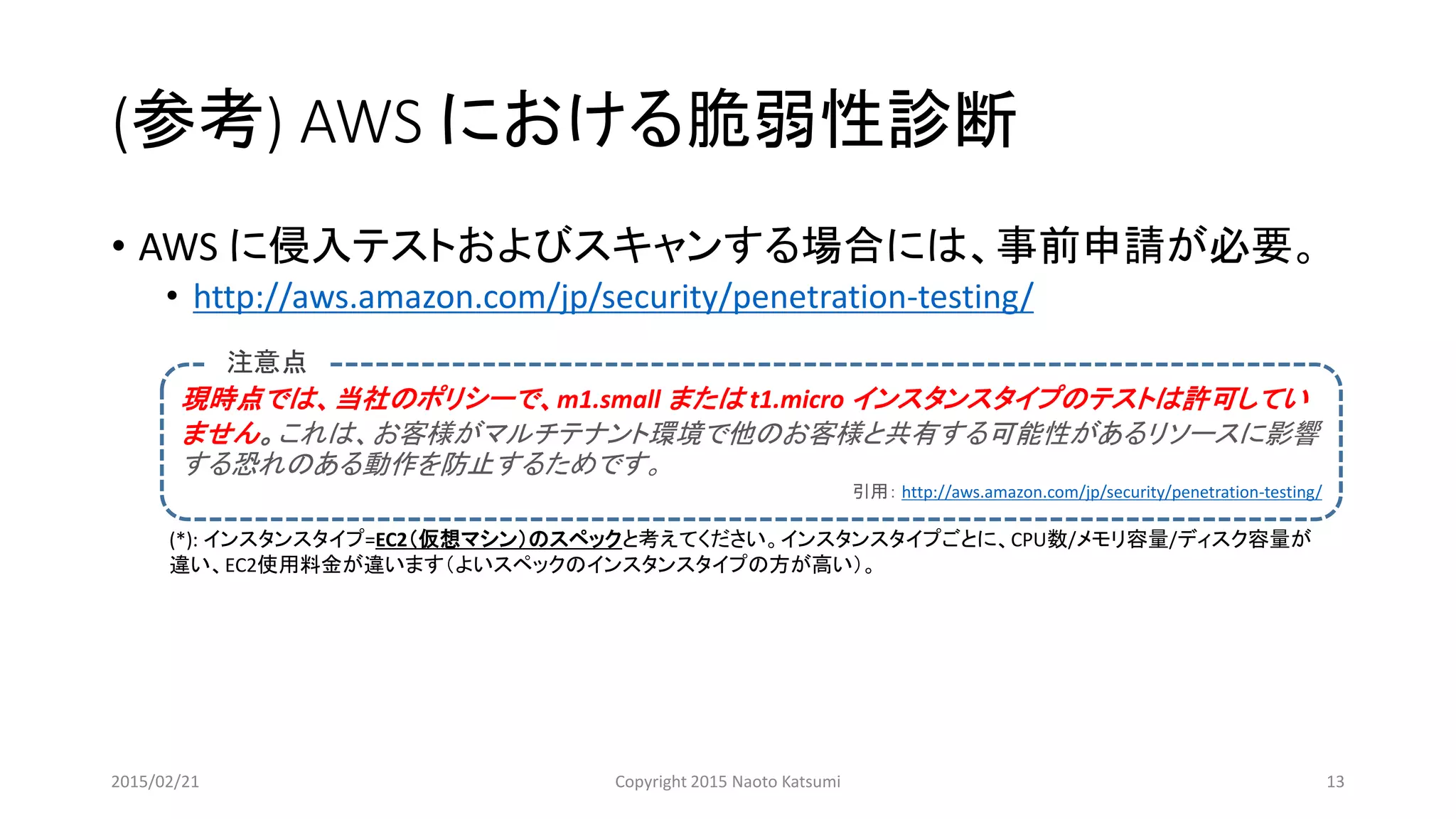 (参考) AWS における脆弱性診断
• AWS に侵入テストおよびスキャンする場合には、事前申請が必要。
• http://aws.amazon.com/jp/security/penetration-testing/
現時点では、当社のポリシーで、m1.small または t1.micro インスタンスタイプのテストは許可してい
ません。これは、お客様がマルチテナント環境で他のお客様と共有する可能性があるリソースに影響
する恐れのある動作を防止するためです。
引用： http://aws.amazon.com/jp/security/penetration-testing/
注意点
(*): インスタンスタイプ=EC2（仮想マシン）のスペックと考えてください。インスタンスタイプごとに、CPU数/メモリ容量/ディスク容量が
違い、EC2使用料金が違います（よいスペックのインスタンスタイプの方が高い）。
2015/02/21 Copyright 2015 Naoto Katsumi 13
 