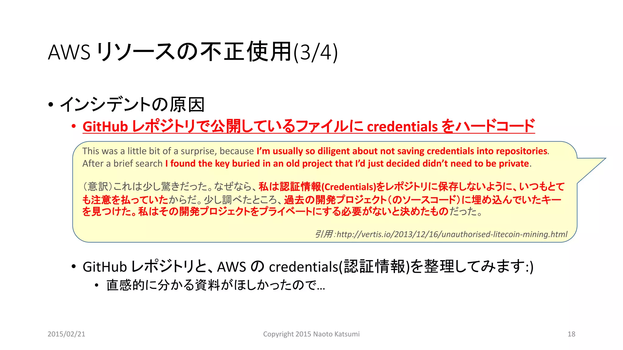 AWS リソースの不正使用(3/4)
• インシデントの原因
• GitHub レポジトリで公開しているファイルに credentials をハードコード
• GitHub レポジトリと、AWS の credentials(認証情報)を整理してみます:)
• 直感的に分かる資料がほしかったので…
This was a little bit of a surprise, because I’m usually so diligent about not saving credentials into repositories.
After a brief search I found the key buried in an old project that I’d just decided didn’t need to be private.
（意訳）これは少し驚きだった。なぜなら、私は認証情報(Credentials)をレポジトリに保存しないように、いつもとて
も注意を払っていたからだ。少し調べたところ、過去の開発プロジェクト（のソースコード）に埋め込んでいたキー
を見つけた。私はその開発プロジェクトをプライベートにする必要がないと決めたものだった。
引用：http://vertis.io/2013/12/16/unauthorised-litecoin-mining.html
2015/02/21 Copyright 2015 Naoto Katsumi 18
 