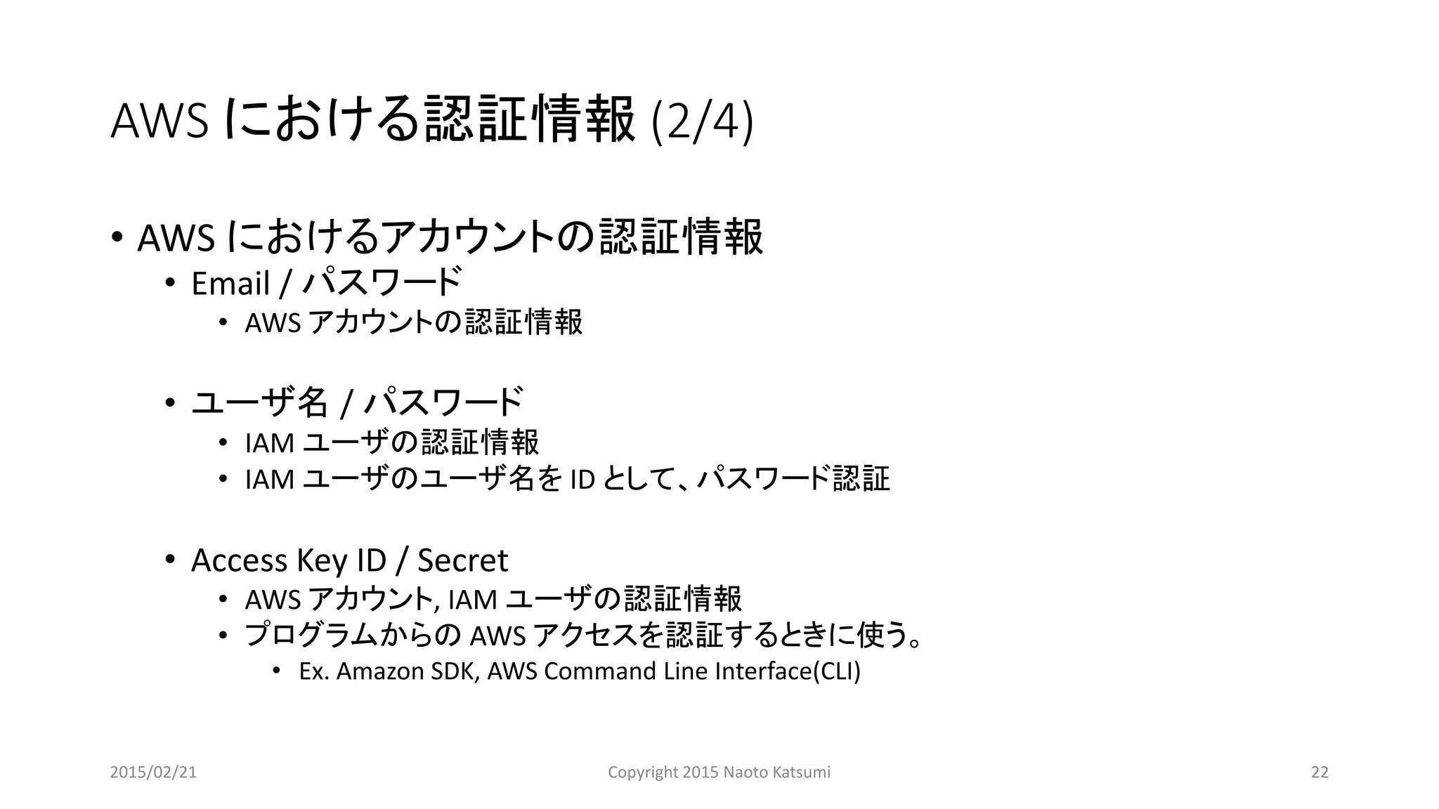 AWS における認証情報 (2/4)
• AWS におけるアカウントの認証情報
• Email / パスワード
• AWS アカウントの認証情報
• ユーザ名 / パスワード
• IAM ユーザの認証情報
• IAM ユーザのユーザ名を ID として、パスワード認証
• Access Key ID / Secret
• AWS アカウント, IAM ユーザの認証情報
• プログラムからの AWS アクセスを認証するときに使う。
• Ex. Amazon SDK, AWS Command Line Interface(CLI)
2015/02/21 Copyright 2015 Naoto Katsumi 22
 
