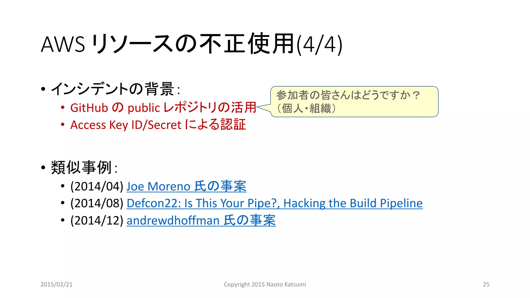 AWS リソースの不正使用(4/4)
• インシデントの背景：
• GitHub の public レポジトリの活用
• Access Key ID/Secret による認証
• 類似事例：
• (2014/04) Joe Moreno 氏の事案
• (2014/08) Defcon22: Is This Your Pipe?, Hacking the Build Pipeline
• (2014/12) andrewdhoffman 氏の事案
参加者の皆さんはどうですか？
（個人・組織）
2015/02/21 Copyright 2015 Naoto Katsumi 25
 