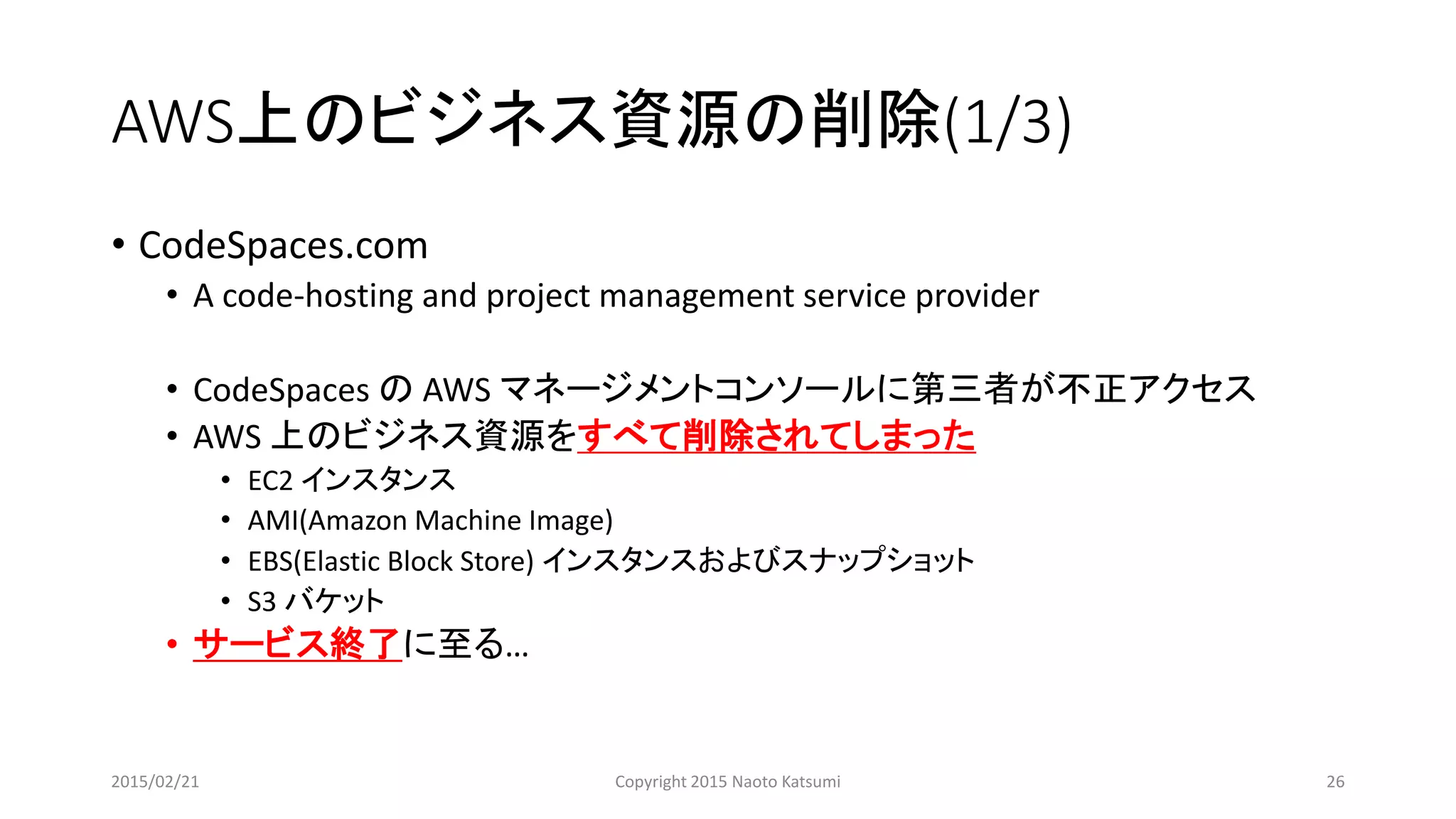 AWS上のビジネス資源の削除(1/3)
• CodeSpaces.com
• A code-hosting and project management service provider
• CodeSpaces の AWS マネージメントコンソールに第三者が不正アクセス
• AWS 上のビジネス資源をすべて削除されてしまった
• EC2 インスタンス
• AMI(Amazon Machine Image)
• EBS(Elastic Block Store) インスタンスおよびスナップショット
• S3 バケット
• サービス終了に至る…
2015/02/21 Copyright 2015 Naoto Katsumi 26
 